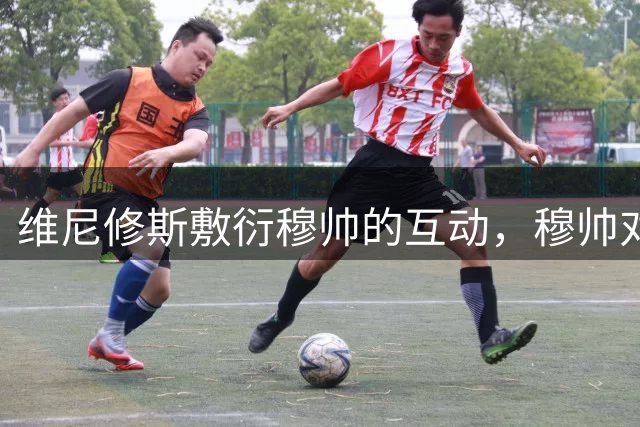 维尼修斯敷衍穆帅的互动，穆帅对维尼修斯心慈手软，今夏就应该卖给阿森纳