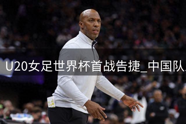 U20女足世界杯首战告捷 中国队五球取胜却显露隐忧